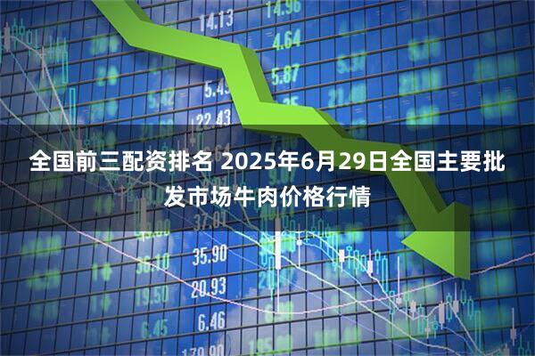 全国前三配资排名 2025年6月29日全国主要批发市场牛肉价格行情