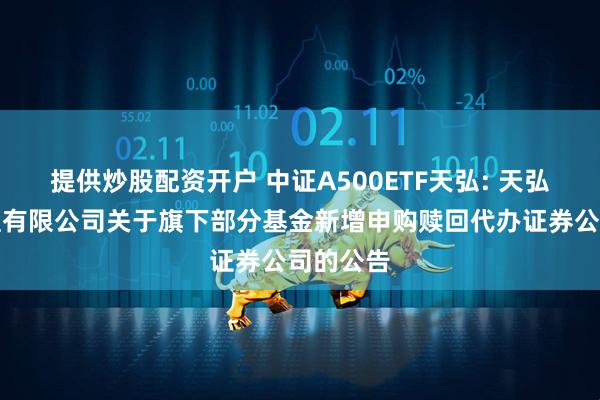 提供炒股配资开户 中证A500ETF天弘: 天弘基金管理有限公司关于旗下部分基金新增申购赎回代办证券公司的公告