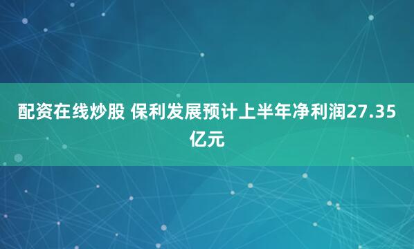 配资在线炒股 保利发展预计上半年净利润27.35亿元
