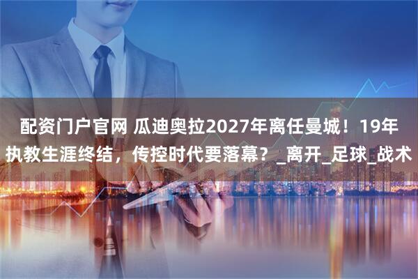 配资门户官网 瓜迪奥拉2027年离任曼城！19年执教生涯终结，传控时代要落幕？_离开_足球_战术
