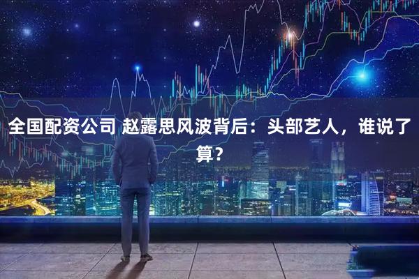 全国配资公司 赵露思风波背后：头部艺人，谁说了算？