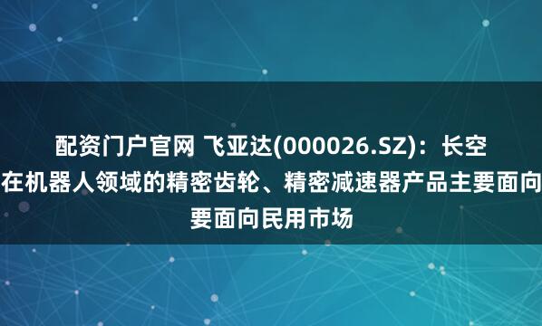配资门户官网 飞亚达(000026.SZ)：长空齿轮目前在机器人领域的精密齿轮、精密减速器产品主要面向民用市场