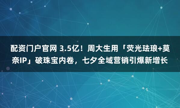 配资门户官网 3.5亿！周大生用「荧光珐琅+莫奈IP」破珠宝内卷，七夕全域营销引爆新增长