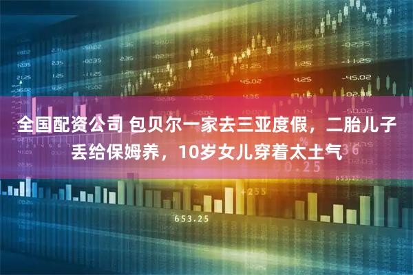 全国配资公司 包贝尔一家去三亚度假，二胎儿子丢给保姆养，10岁女儿穿着太土气