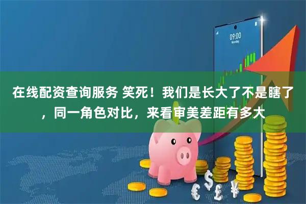 在线配资查询服务 笑死！我们是长大了不是瞎了，同一角色对比，来看审美差距有多大