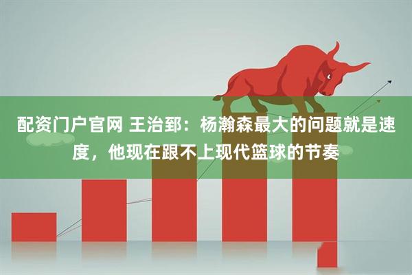 配资门户官网 王治郅：杨瀚森最大的问题就是速度，他现在跟不上现代篮球的节奏