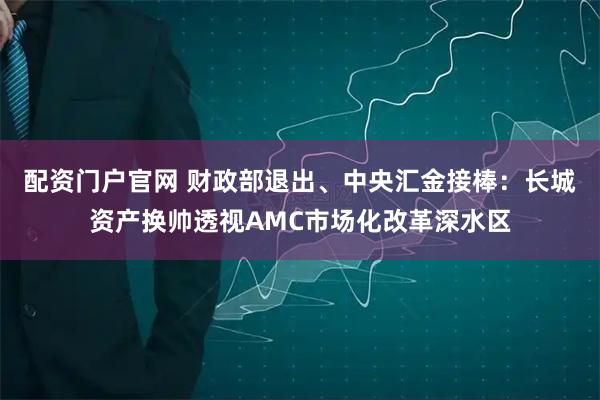 配资门户官网 财政部退出、中央汇金接棒：长城资产换帅透视AMC市场化改革深水区