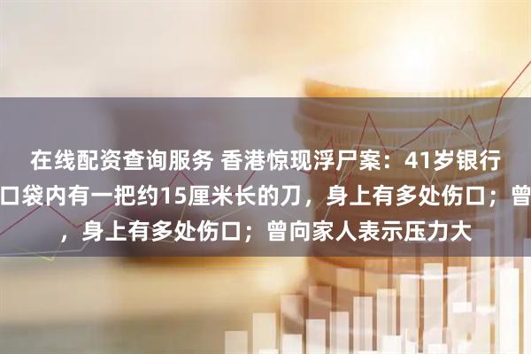 在线配资查询服务 香港惊现浮尸案：41岁银行经理疑堕海身亡，口袋内有一把约15厘米长的刀，身上有多处伤口；曾向家人表示压力大