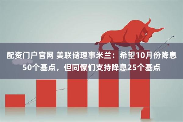 配资门户官网 美联储理事米兰：希望10月份降息50个基点，但同僚们支持降息25个基点
